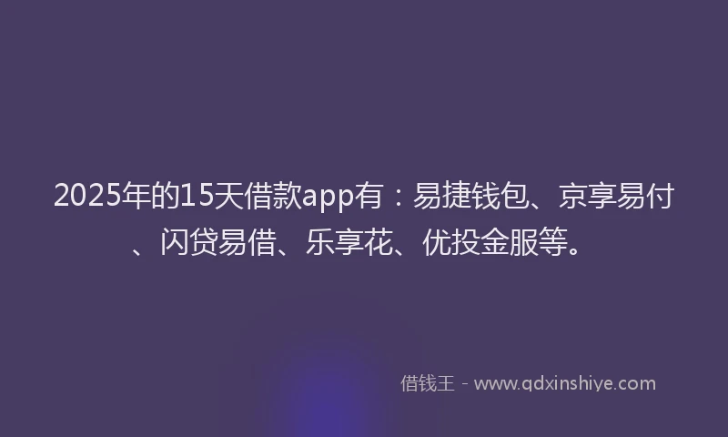 2025年的15天借款app有：易捷钱包、京享易付、闪贷易借、乐享花、优投金服等。
