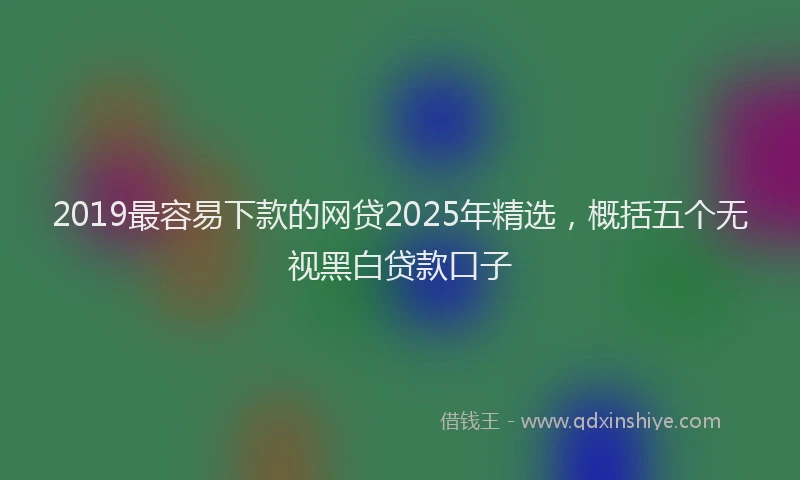 2019最容易下款的网贷2025年精选，概括五个无视黑白贷款口子