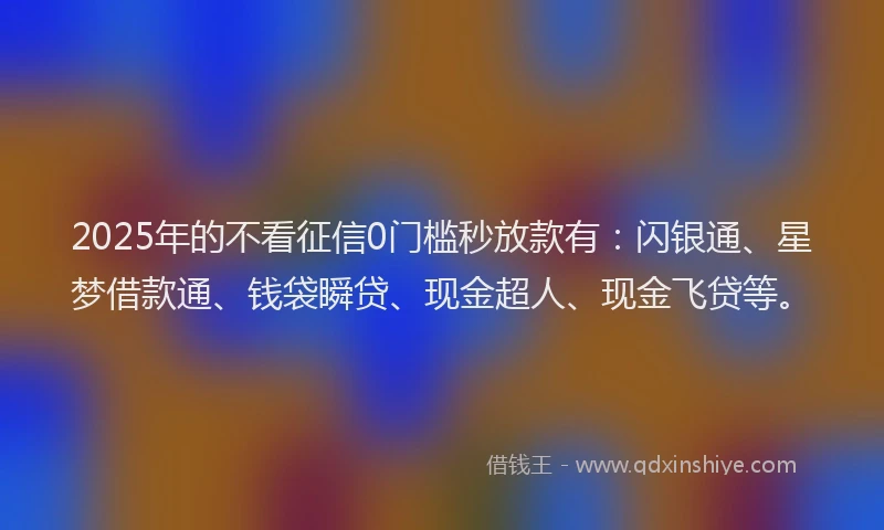 2025年的不看征信0门槛秒放款有：闪银通、星梦借款通、钱袋瞬贷、现金超人、现金飞贷等。