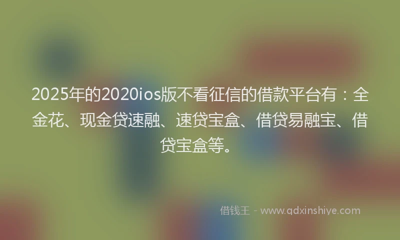 2025年的2020ios版不看征信的借款平台有：全金花、现金贷速融、速贷宝盒、借贷易融宝、借贷宝盒等。