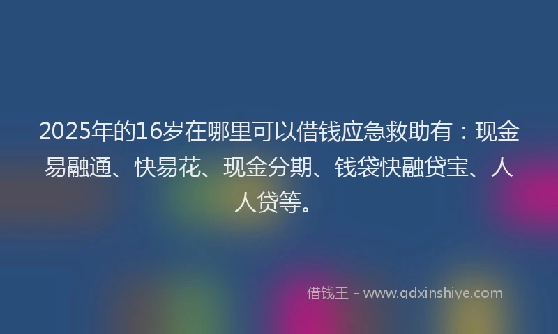 2025年的16岁在哪里可以借钱应急救助有：现金易融通、快易花、现金分期、钱袋快融贷宝、人人贷等。