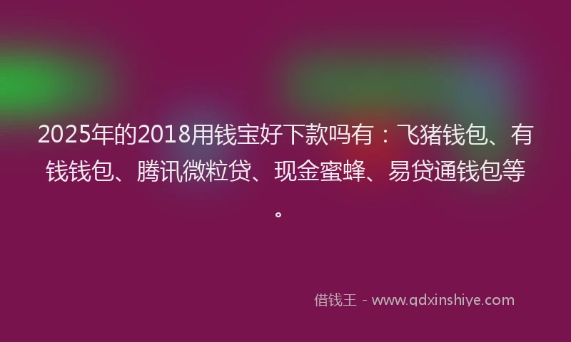 2025年的2018用钱宝好下款吗有：飞猪钱包、有钱钱包、腾讯微粒贷、现金蜜蜂、易贷通钱包等。