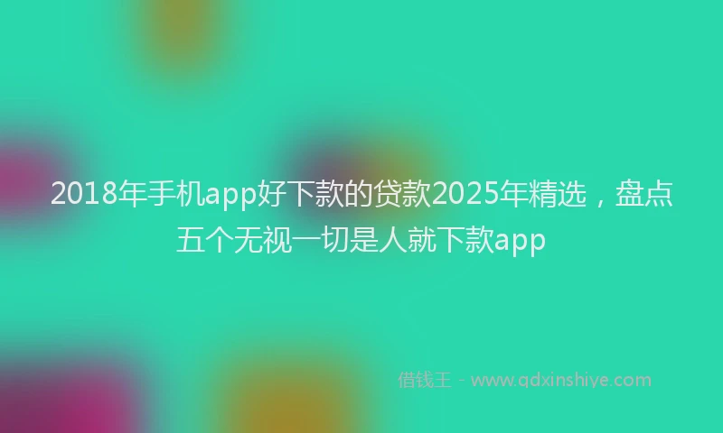 2018年手机app好下款的贷款2025年精选，盘点五个无视一切是人就下款app