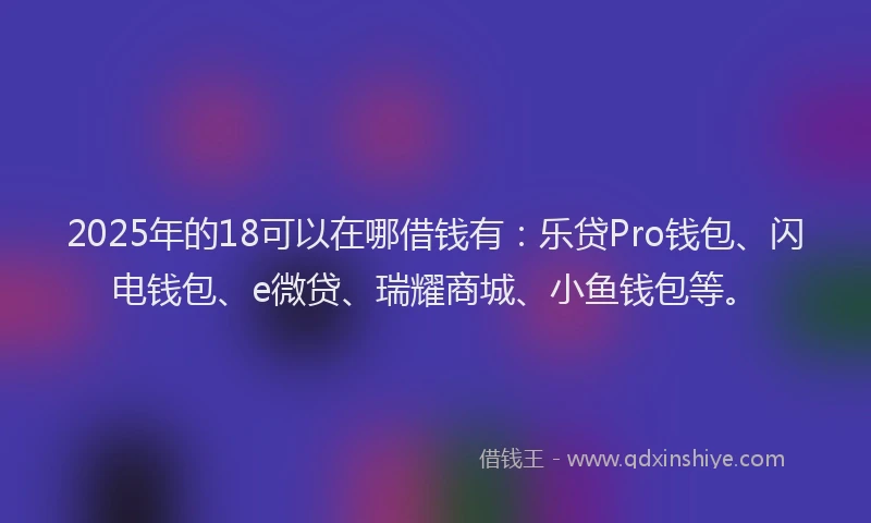 2025年的18可以在哪借钱有：乐贷Pro钱包、闪电钱包、e微贷、瑞耀商城、小鱼钱包等。