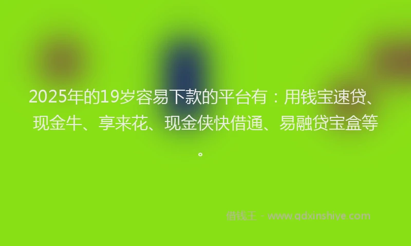 2025年的19岁容易下款的平台有：用钱宝速贷、现金牛、享来花、现金侠快借通、易融贷宝盒等。