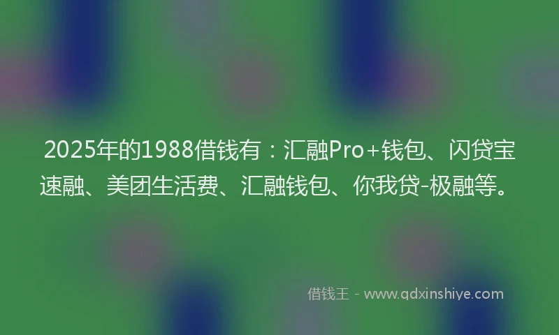 2025年的1988借钱有：汇融Pro+钱包、闪贷宝速融、美团生活费、汇融钱包、你我贷-极融等。