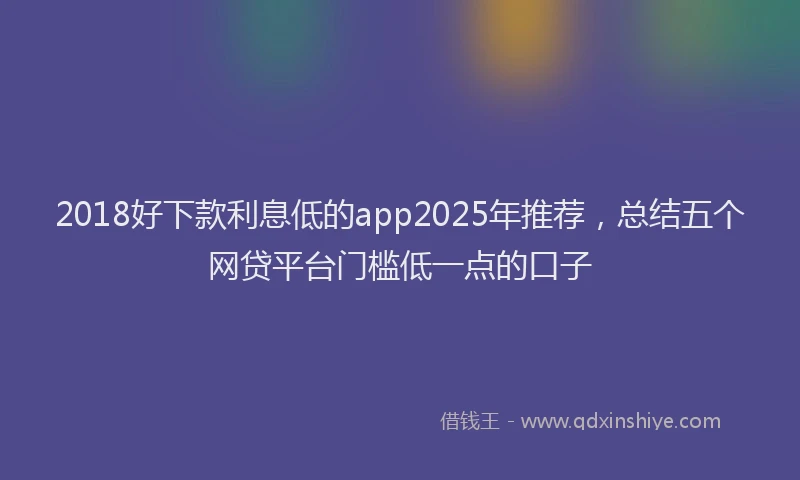 2018好下款利息低的app2025年推荐，总结五个网贷平台门槛低一点的口子