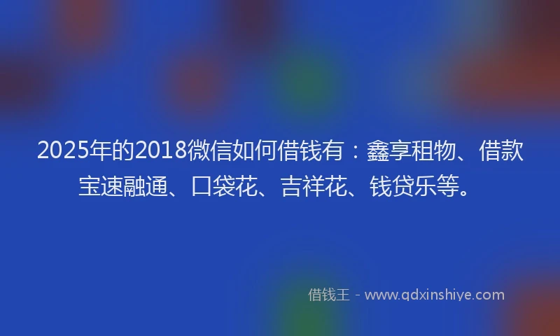2025年的2018微信如何借钱有：鑫享租物、借款宝速融通、口袋花、吉祥花、钱贷乐等。