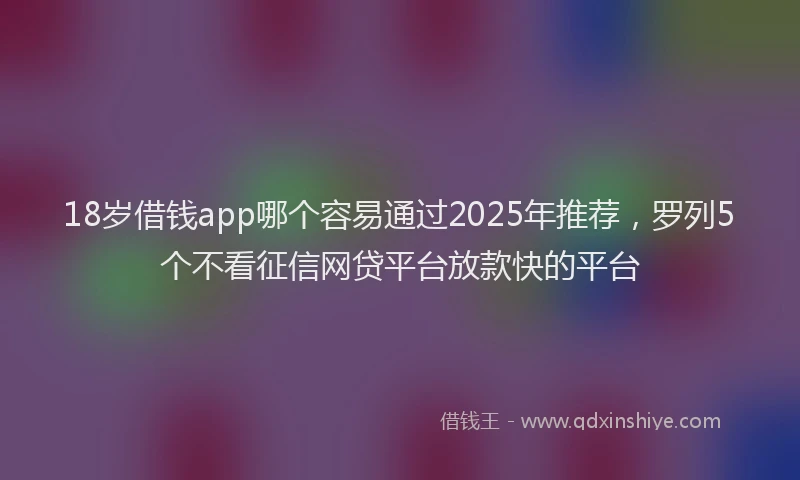 18岁借钱app哪个容易通过2025年推荐，罗列5个不看征信网贷平台放款快的平台