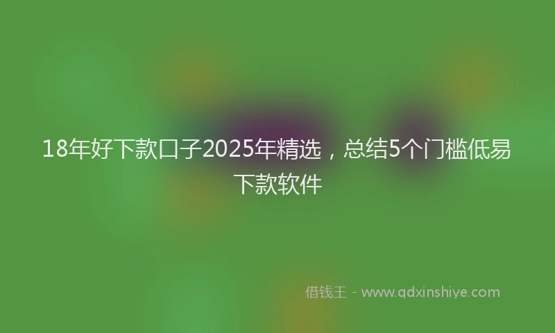 18年好下款口子2025年精选，总结5个门槛低易下款软件
