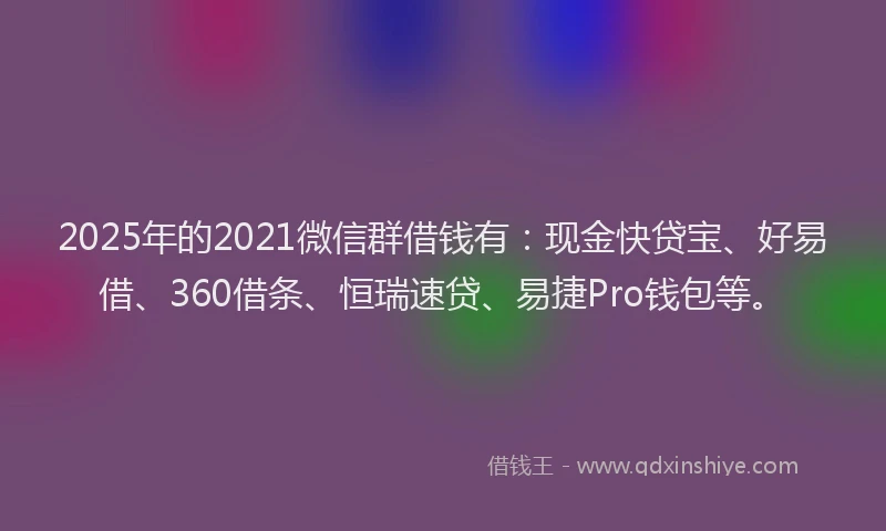 2025年的2021微信群借钱有：现金快贷宝、好易借、360借条、恒瑞速贷、易捷Pro钱包等。