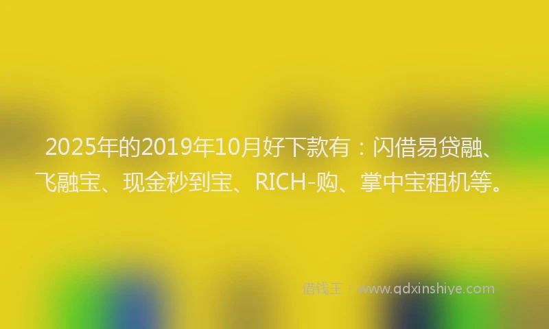 2025年的2019年10月好下款有：闪借易贷融、飞融宝、现金秒到宝、RICH-购、掌中宝租机等。