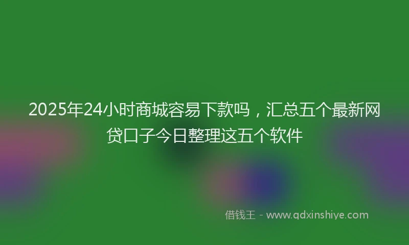 2025年24小时商城容易下款吗，汇总五个最新网贷口子今日整理这五个软件
