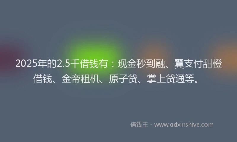 2025年的2.5千借钱有：现金秒到融、翼支付甜橙借钱、金帝租机、原子贷、掌上贷通等。