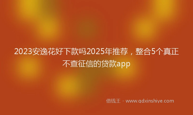 2023安逸花好下款吗2025年推荐，整合5个真正不查征信的贷款app