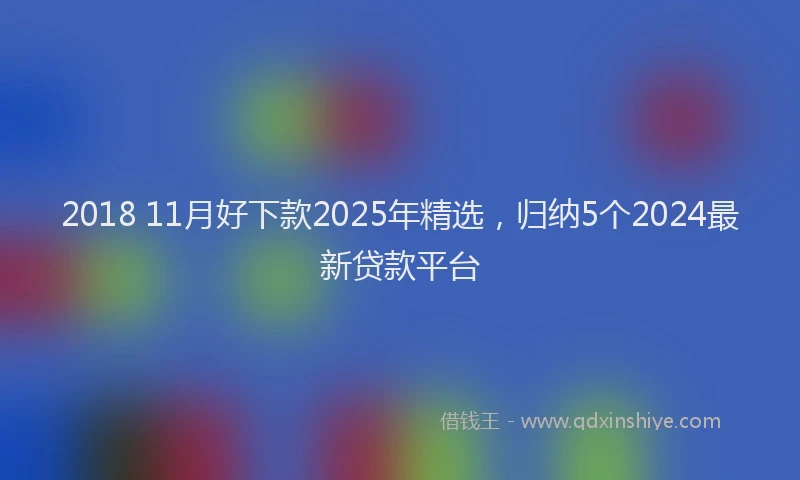 2018 11月好下款2025年精选，归纳5个2024最新贷款平台