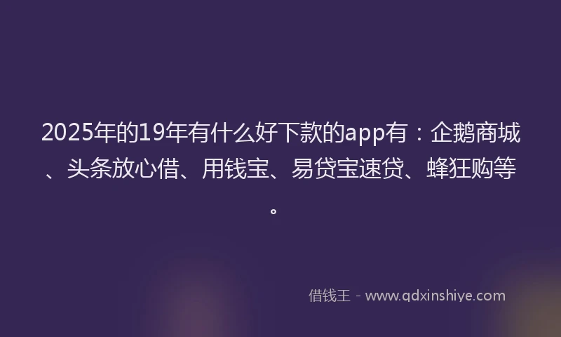 2025年的19年有什么好下款的app有：企鹅商城、头条放心借、用钱宝、易贷宝速贷、蜂狂购等。