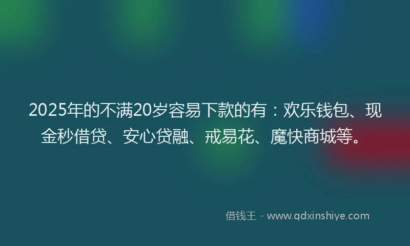 2025年的不满20岁容易下款的有：欢乐钱包、现金秒借贷、安心贷融、戒易花、魔快商城等。