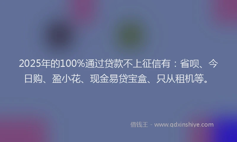 2025年的100%通过贷款不上征信有：省呗、今日购、盈小花、现金易贷宝盒、只从租机等。