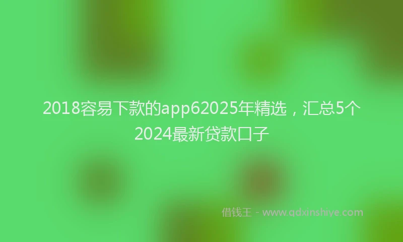 2018容易下款的app62025年精选，汇总5个2024最新贷款口子