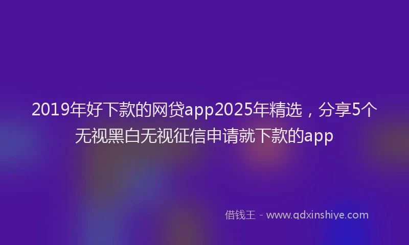 2019年好下款的网贷app2025年精选，分享5个无视黑白无视征信申请就下款的app