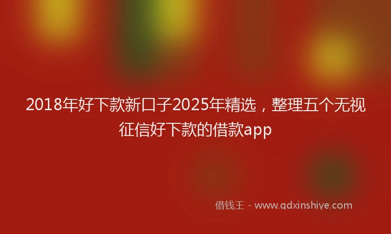 2018年好下款新口子2025年精选，整理五个无视征信好下款的借款app