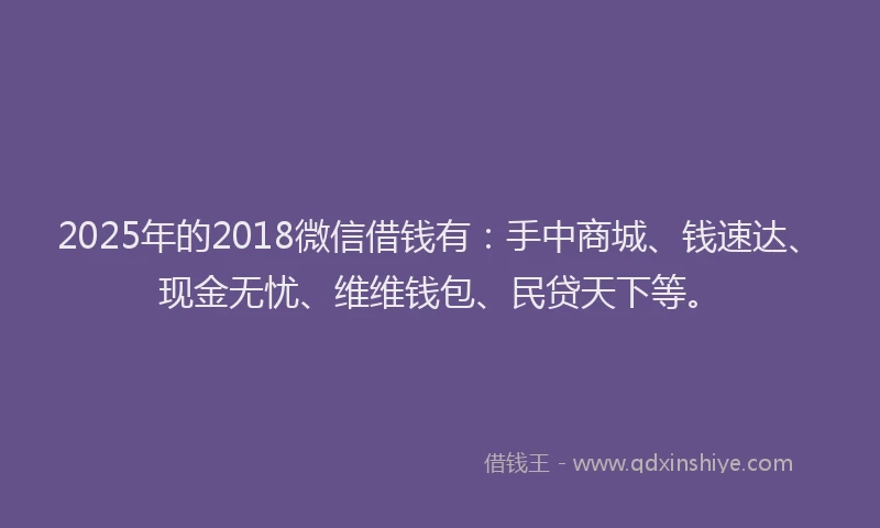 2025年的2018微信借钱有：手中商城、钱速达、现金无忧、维维钱包、民贷天下等。