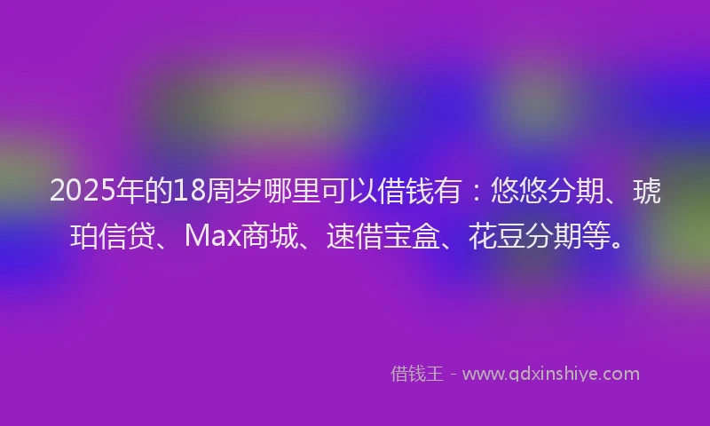 2025年的18周岁哪里可以借钱有：悠悠分期、琥珀信贷、Max商城、速借宝盒、花豆分期等。