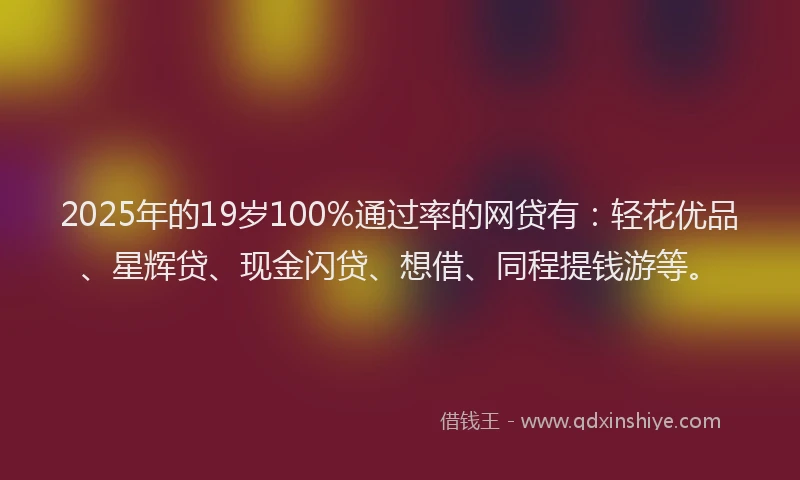 2025年的19岁100%通过率的网贷有：轻花优品、星辉贷、现金闪贷、想借、同程提钱游等。