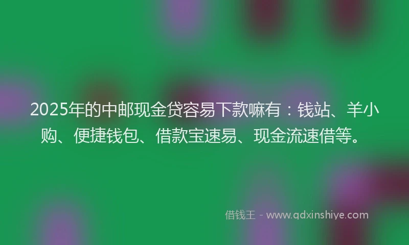 2025年的中邮现金贷容易下款嘛有：钱站、羊小购、便捷钱包、借款宝速易、现金流速借等。