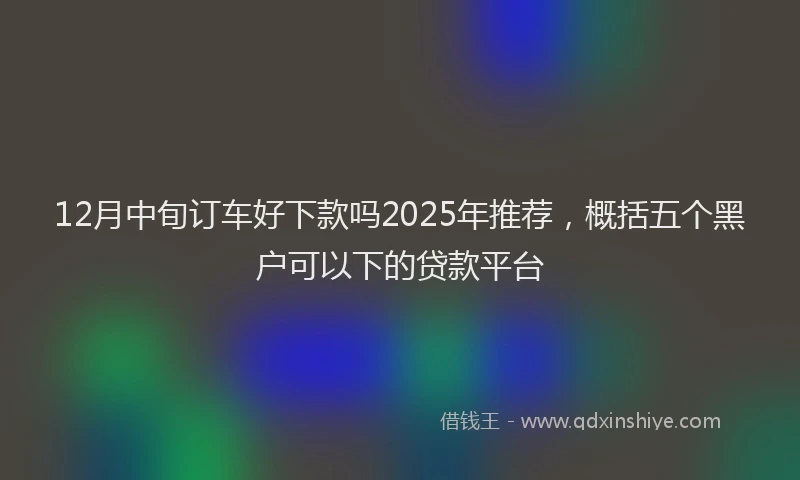 12月中旬订车好下款吗2025年推荐，概括五个黑户可以下的贷款平台