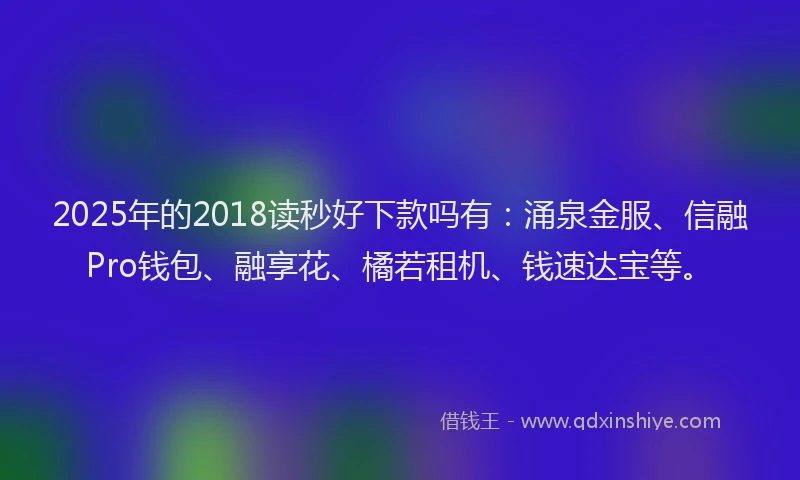 2025年的2018读秒好下款吗有：涌泉金服、信融Pro钱包、融享花、橘若租机、钱速达宝等。