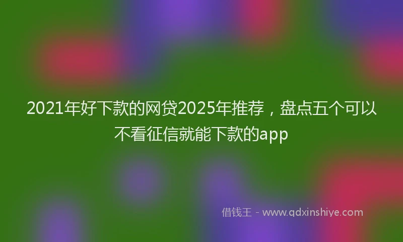 2021年好下款的网贷2025年推荐，盘点五个可以不看征信就能下款的app