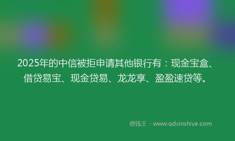 2025年的中信被拒申请其他银行有：现金宝盒、借贷易宝、现金贷易、龙龙享、盈盈速贷等。
