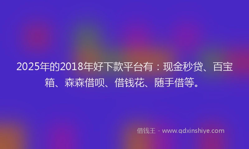 2025年的2018年好下款平台有：现金秒贷、百宝箱、森森借呗、借钱花、随手借等。