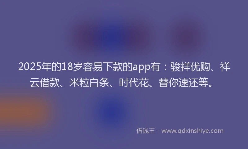 2025年的18岁容易下款的app有：骏祥优购、祥云借款、米粒白条、时代花、替你速还等。