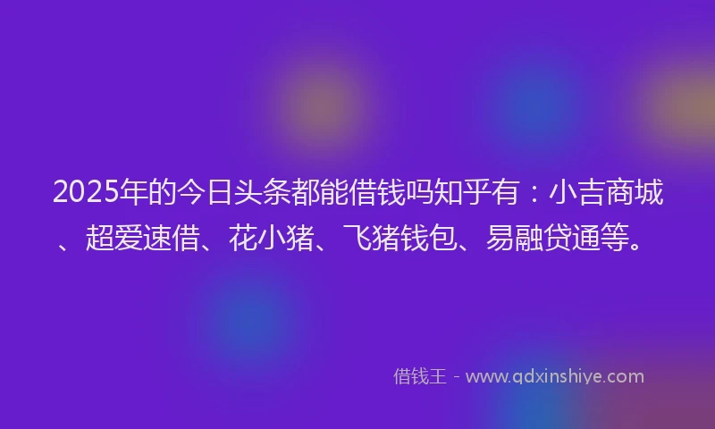 2025年的今日头条都能借钱吗知乎有：小吉商城、超爱速借、花小猪、飞猪钱包、易融贷通等。