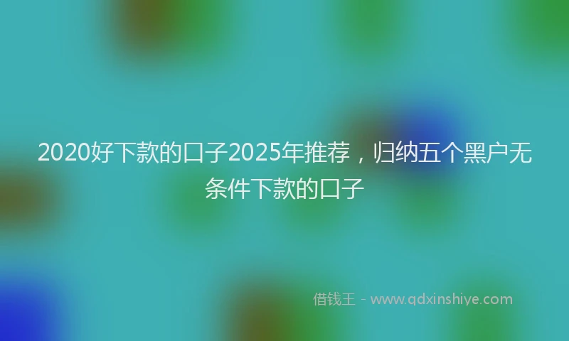 2020好下款的口子2025年推荐，归纳五个黑户无条件下款的口子