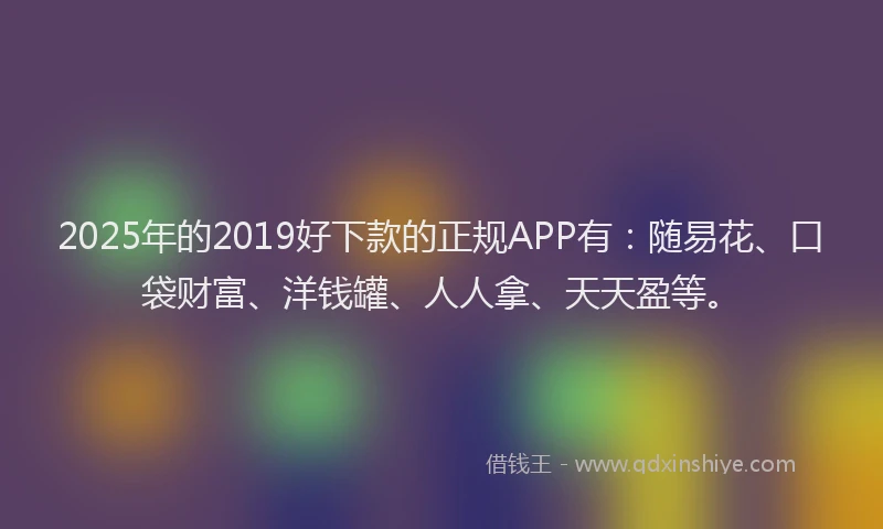 2025年的2019好下款的正规APP有：随易花、口袋财富、洋钱罐、人人拿、天天盈等。
