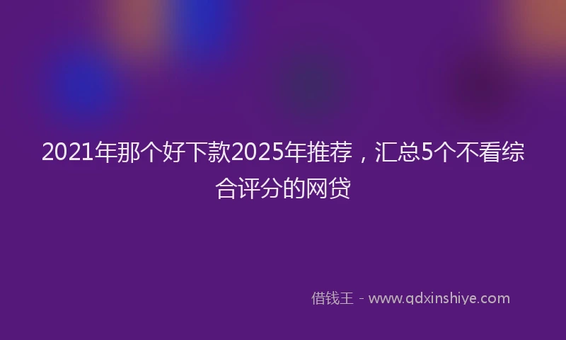 2021年那个好下款2025年推荐，汇总5个不看综合评分的网贷