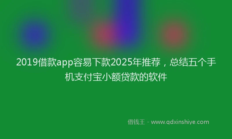 2019借款app容易下款2025年推荐，总结五个手机支付宝小额贷款的软件