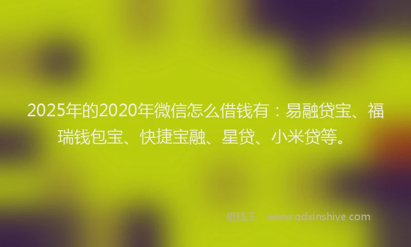 2025年的2020年微信怎么借钱有：易融贷宝、福瑞钱包宝、快捷宝融、星贷、小米贷等。