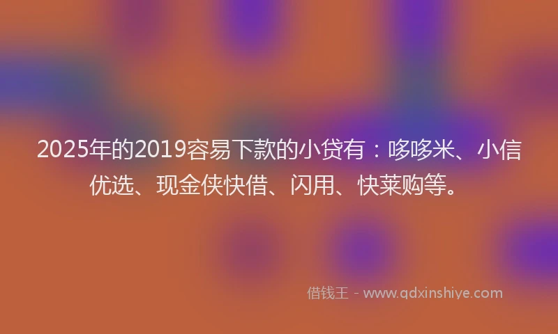 2025年的2019容易下款的小贷有：哆哆米、小信优选、现金侠快借、闪用、快莱购等。