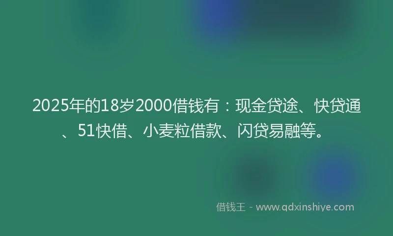 2025年的18岁2000借钱有：现金贷途、快贷通、51快借、小麦粒借款、闪贷易融等。