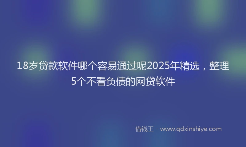 18岁贷款软件哪个容易通过呢2025年精选，整理5个不看负债的网贷软件