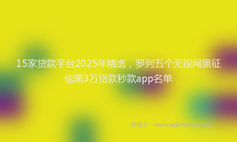 15家贷款平台2025年精选，罗列五个无视网黑征信黑3万贷款秒款app名单
