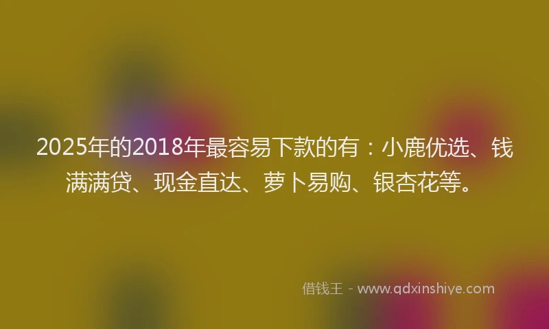 2025年的2018年最容易下款的有：小鹿优选、钱满满贷、现金直达、萝卜易购、银杏花等。