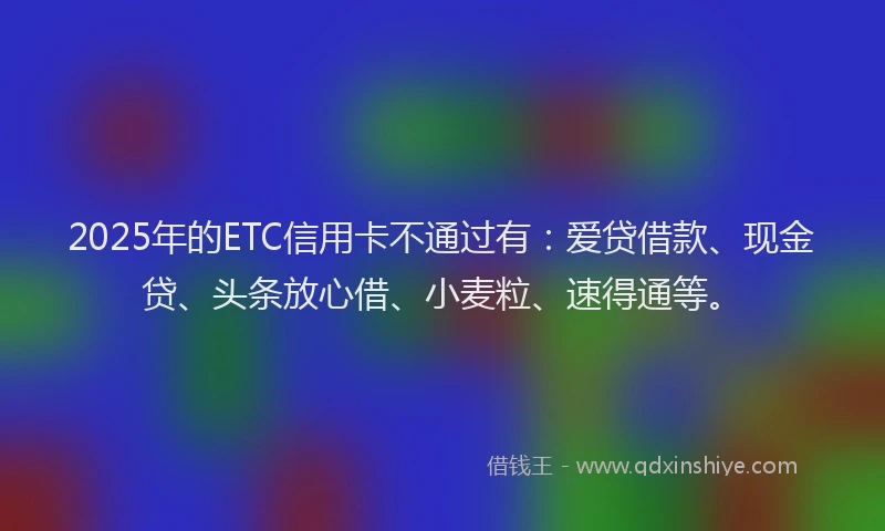 2025年的ETC信用卡不通过有：爱贷借款、现金贷、头条放心借、小麦粒、速得通等。