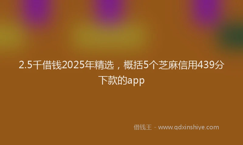 2.5千借钱2025年精选，概括5个芝麻信用439分下款的app