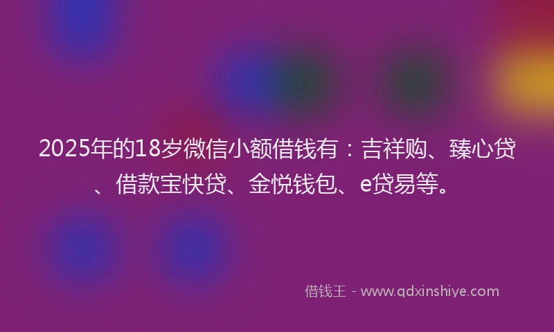 2025年的18岁微信小额借钱有：吉祥购、臻心贷、借款宝快贷、金悦钱包、e贷易等。